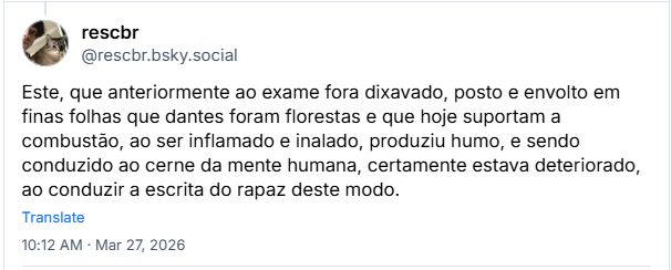 Post de rescbr (@rescbr.bsky.social): Este, que anteriormente ao exame fora dixavado, posto e envolto em finas folhas que dantes foram florestas e que hoje suportam a combustão, ao ser inflamado e inalado, produziu humo, e sendo conduzido ao cerne da mente humana, certamente estava deteriorado, ao conduzir a escrita do rapaz deste modo.