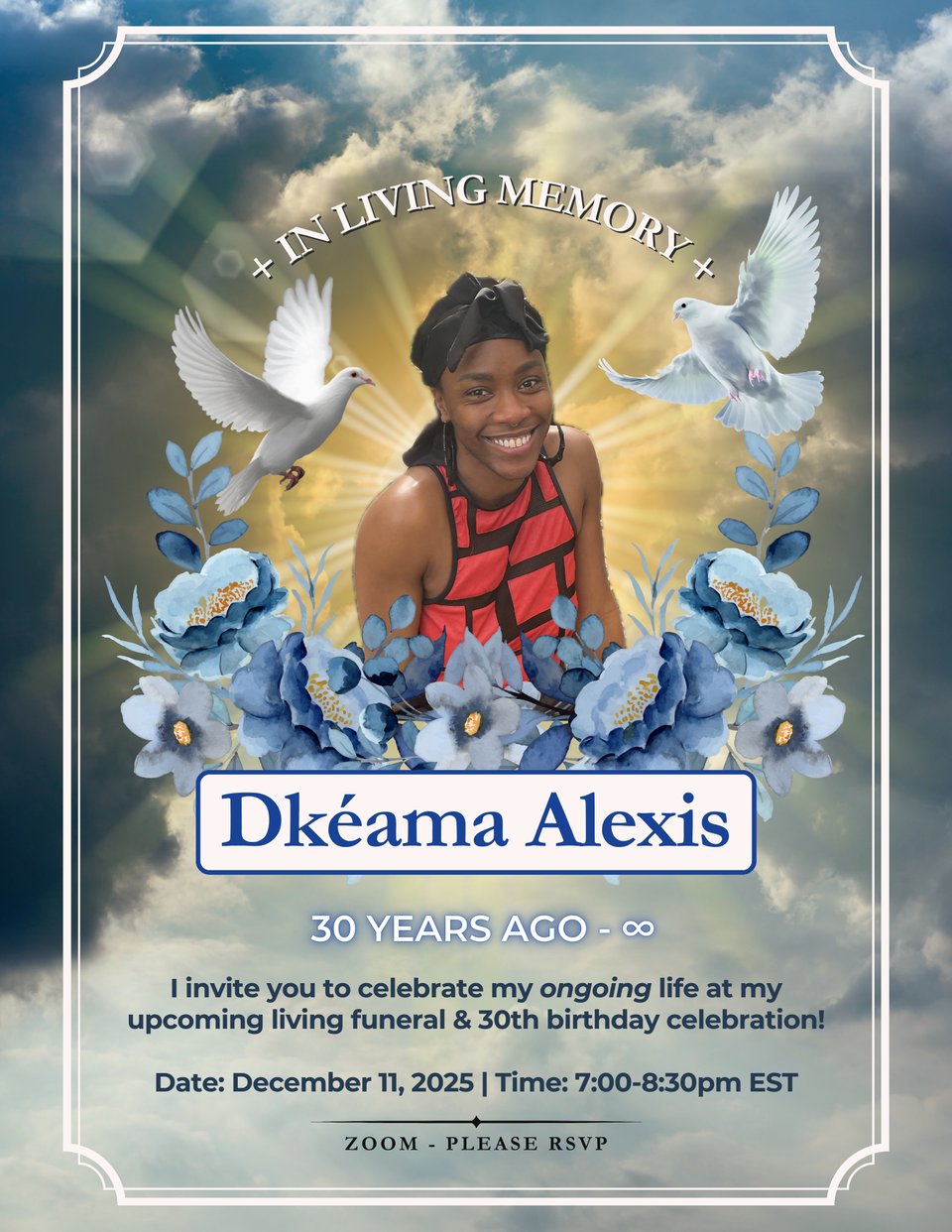 a funeral program flyer with a pciture of me in the center surrounded by a golden light, two doves, and a garland of blue flowers. above my head is the text "In Living Memory." below the garland is text that reads "30 years ago - ∞" "I invite you to celebrate my ongoing life at my upcoming living funeral & 30th birthday celebration! Date: December 11, 2025 | Time: 7:00-8:30pm EST" "Zoom - Please RSVP"