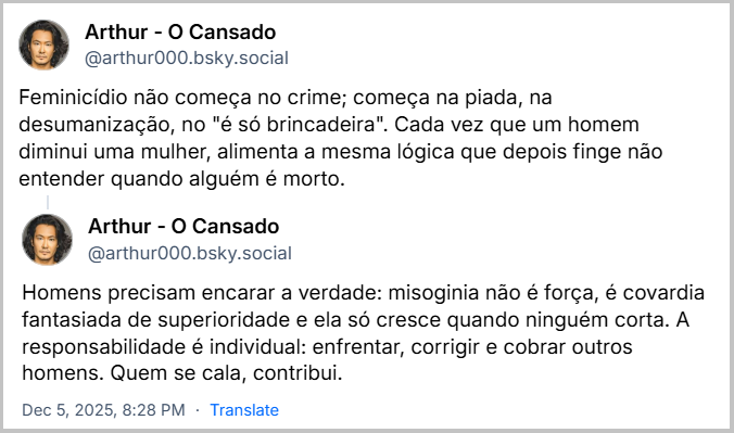 Sequência de 2 posts de Arthur - O Cansado (@arthur000.bsky.social) com o texto: Feminicídio não começa no crime; começa na piada, na desumanização, no "é só brincadeira". Cada vez que um homem diminui uma mulher, alimenta a mesma lógica que depois finge não entender quando alguém é morto. Homens precisam encarar a verdade: misoginia não é força, é covardia fantasiada de superioridade e ela só cresce quando ninguém corta. A responsabilidade é individual: enfrentar, corrigir e cobrar outros homens. Quem se cala, contribui.