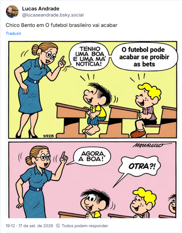 Post de Lucas Andrade (@lucaseandrade.bsky.social): Chico Bento em O futebol brasileiro vai acabar
(A imagem é uma tirinha em quadrinhos do Chico Bento. Na primeira cena, uma professora, à esquerda, aponta para a direita enquanto diz, em dois balões de diálogo: “Tenho uma boa e uma má notícia!” “O futebol pode acabar se proibir as bets”. Na segunda cena, a professora sorri e diz: “Agora, a boa!”, e o Chico Bento, surpreso, pergunta: “Otra?!”.)