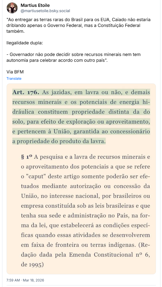 Post de Martius Etoile (@martiusetoile.bsky.social‬): "Ao entregar as terras raras do Brasil para os EUA, Caiado não estaria driblando apenas o Governo Federal, mas a Constituição Federal também. Ilegalidade dupla: - Governador não pode decidir sobre recursos minerais nem tem autonomia para celebrar acordo com outro país". Via BFM (imagem de texto de lei: Art. 176. As jazidas, em lavra ou não, e demais recursos minerais e os potenciais de energia hi-dráulica constituem propriedade distinta da do solo, para efeito de exploração ou aproveitamento, e pertencem à União, garantida ao concessionário a propriedade do produto da lavra.
§ 1º A pesquisa e a lavra de recursos minerais e o aproveitamento dos potenciais a que se refere o "caput" deste artigo somente poderão ser efe-tuados mediante autorização ou concessão da União, no interesse nacional, por brasileiros ou empresa constituída sob as leis brasileiras e que tenha sua sede e administração no País, na for-ma da lei, que estabelecerá as condições especí-ficas quando essas atividades se desenvolverem em faixa de fronteira ou terras indígenas. (Re-dação dada pela Emenda Constitucional nº 6, de 1995))