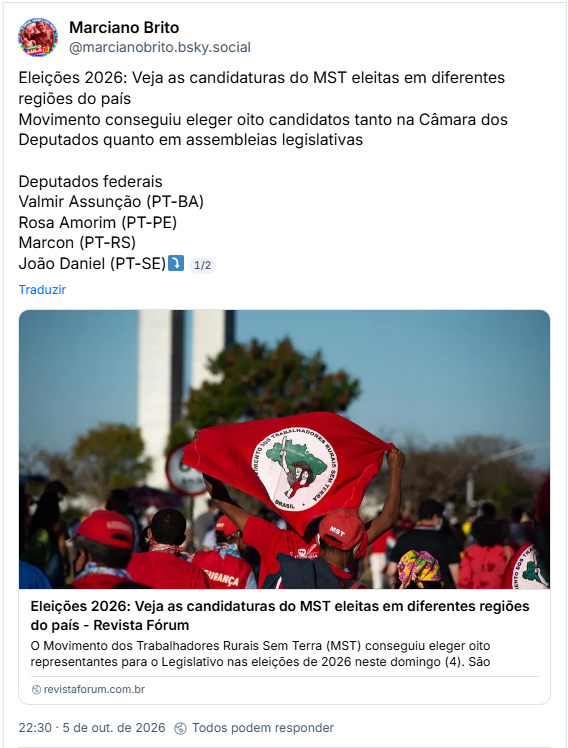 Post de Marciano Brito (@marcianobrito.bsky.social): Eleições 2026: Veja as candidaturas do MST eleitas em diferentes regiões do país
Movimento conseguiu eleger oito candidatos tanto na Câmara dos Deputados quanto em assembleias legislativas

Deputados federais
Valmir Assunção (PT-BA)
Rosa Amorim (PT-PE)
Marcon (PT-RS)
João Daniel (PT-SE)⤵️
1/2

Post contém link para matéria