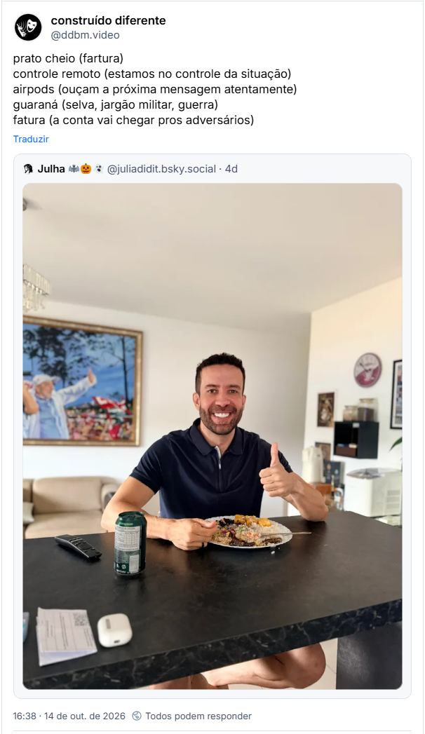Post de construído diferente (@ddbm.video): prato cheio (fartura)
controle remoto (estamos no controle da situação)
airpods (ouçam a próxima mensagem atentamente)
guaraná (selva, jargão militar, guerra)
fatura (a conta vai chegar pros adversários)
Citação ao post de Julha 🦇🎃👻 (@juliadidit.bsky.social): (fotografia de Janones sentado almoçando)