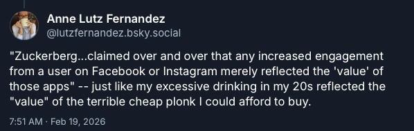 "Zuckerberg...claimed over and over that any increased engagement from a user on Facebook or Instagram merely reflected the 'value' of those apps" -- just like my excessive drinking in my 20s reflected the "value" of the terrible cheap plonk I could afford to buy.
- Anne Lutz Fernandez, on Bluesky, Feb 19, 2026