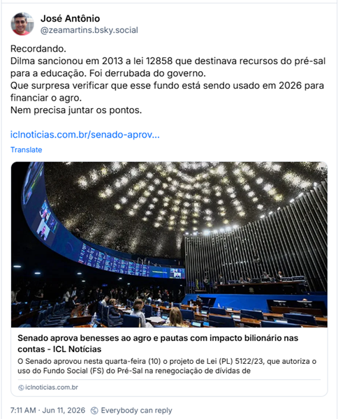 Post de José Antônio (‪@zeamartins.bsky.social‬) :

“Recordando.
Dilma sancionou em 2013 a lei 12858 que destinava recursos do pré-sal para a educação. Foi derrubada do governo.
Que surpresa verificar que esse fundo está sendo usado em 2026 para financiar o agro.
Nem precisa juntar os pontos.”

Post contém um link para o ICL com a manchete: “Senado aprova benesses ao agro e pautas com impacto bilionário nas contas”