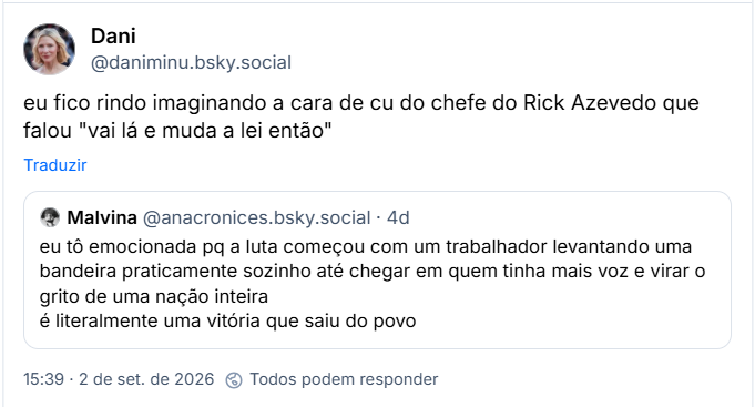 Post de Dani (@daniminu.bsky.social): eu fico rindo imaginando a cara de cu do chefe do Rick Azevedo que falou "vai lá e muda a lei então"
Citação ao post de Malvina (@anacronices.bsky.social): eu tô emocionada pq a luta começou com um trabalhador levantando uma bandeira praticamente sozinho até chegar em quem tinha mais voz e virar o grito de uma nação inteira
é literalmente uma vitória que saiu do povo