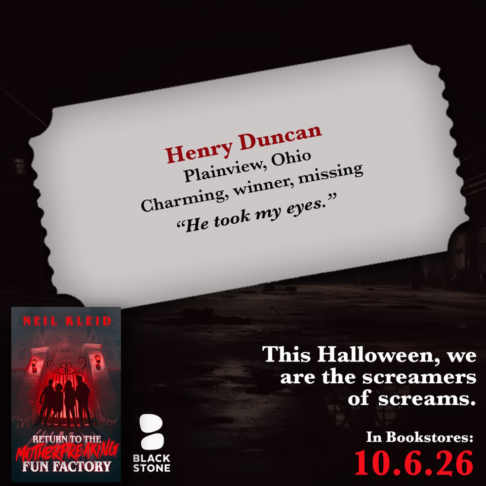 promo for "Return to the Motherfreaking Factory", a horror novella by Neil Kleid, in bookstores on 10.6.2026. The book and Blackstone Publishing logo are on bottom left, the release date on bottom right in red with the phrase "This Halloween, we are the screamers of screams." above it in white. The background is a dark factory over which is a gray ticket shaped container with the name "Henry Duncan" in red, under which in black it says "Plainview, Ohio. Charming, winner, missing" and the quote: "He took my eyes."
