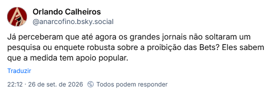 Post de Orlando Calheiros (@anarcofino.bsky.social): Já perceberam que até agora os grandes jornais não soltaram um pesquisa ou enquete robusta sobre a proibição das Bets? Eles sabem que a medida tem apoio popular.