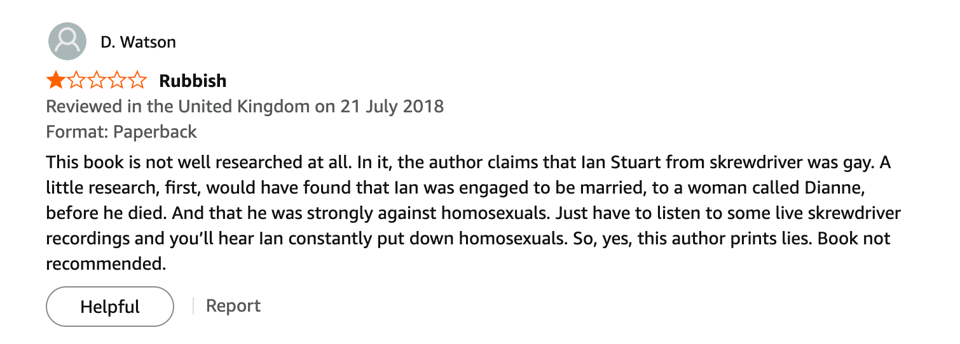 Amazon review: 1 Star. "Rubbish: This book is not well researched at all. In it, the author claims that Ian Stuart from skrewdriver was gay. A little research, first, would have found that Ian was engaged to be married, to a woman called Dianne, before he died. And that he was strongly against homosexuals. Just have to listen to some live skrewdriver recordings and you’ll hear Ian constantly put down homosexuals. So, yes, this author prints lies. Book not recommended."