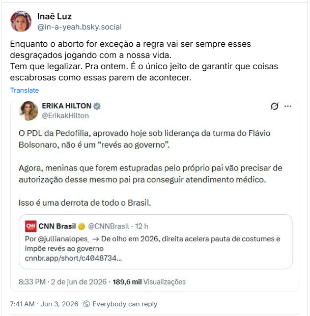 Post de Inaê Luz (‪@in-a-yeah.bsky.social‬): Enquanto o aborto for exceção a regra vai ser sempre esses desgraçados jogando com a nossa vida. Tem que legalizar. Pra ontem. É o único jeito de garantir que coisas escabrosas como essas parem de acontecer. (Imagem de post de ERIKA HILTON em outra rede social, com o texto: O PDL da Pedofilia, aprovado hoje sob liderança da turma do Flávio Bolsonaro, não é um "revés ao governo". Agora, meninas que forem estupradas pelo próprio pai vão precisar de autorização desse mesmo pai pra conseguir atendimento médico. Isso é uma derrota de todo o Brasil.
Há citação ao post de CNN Brasil, Por @jullianalopes_ → De olho em 2026, direita acelera pauta de costumes e impõe revés ao governo)