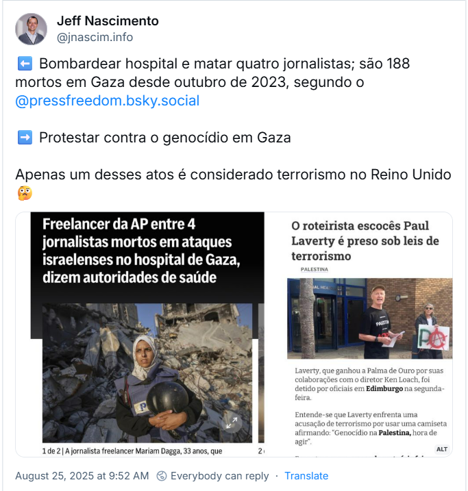 Post de Jeff Nascimento (‪@jnascim.info) traz imagem de duas manchetes, uma  com o texto: “Freelancer da AP entre 4 jornalistas mortos em ataques Israelenses no hospital de Gaza, dizem autoridades de saúde” - foto da jornalista freelancer Mariam Dagga, 33 anos / outra manchete diz: “O roteirista escocês Paul Laverty é preso sob leis de terrorismo ”  Jeff Nacimento comenta:  ⬅️ Bombardear hospital e matar quatro jornalistas; são 188 mortos em Gaza desde outubro de 2023, segundo o @pressfreedom.bsky.social ➡️ Protestar contra o genocídio em Gaza Apenas um desses atos é considerado terrorismo no Reino Unido 🤔