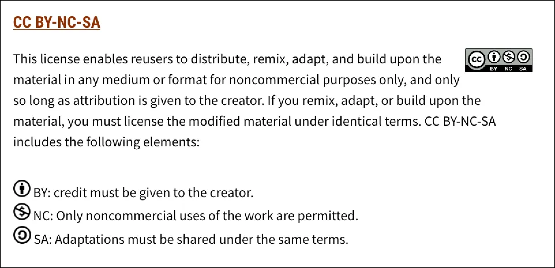 CC BY-NC-SA This license enables reusers to distribute, remix, adapt, and build upon the material in any medium or format for noncommercial purposes only, and only so long as attribution is given to the creator. If you remix, adapt, or build upon the material, you must license the modified material under identical terms. CC BY-NC-SA includes the following elements:   BY: credit must be given to the creator.  NC: Only noncommercial uses of the work are permitted.  SA: Adaptations must be shared under the same terms.