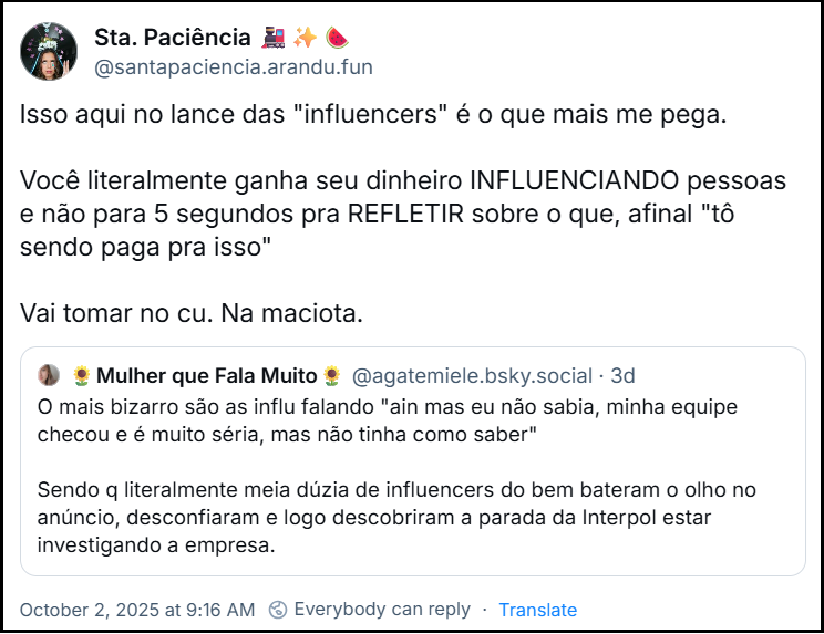 Post de Sta. Paciência 🚂✨🍉 (‪@santapaciencia.arandu.fun‬) com o texto: Isso aqui no lance das "influencers" é o que mais me pega. Você literalmente ganha seu dinheiro INFLUENCIANDO pessoas e não para 5 segundos pra REFLETIR sobre o que, afinal "tô sendo paga pra isso" Vai tomar no cu. Na maciota. Ela cita o post da ‪🌻Mulher que Fala Muito🌻‬ (‪@agatemiele.bsky.social‬) com o texto: O mais bizarro são as influ falando "ain mas eu não sabia, minha equipe checou e é muito séria, mas não tinha como saber" Sendo q literalmente meia dúzia de influencers do bem bateram o olho no anúncio, desconfiaram e logo descobriram a parada da Interpol estar investigando a empresa.