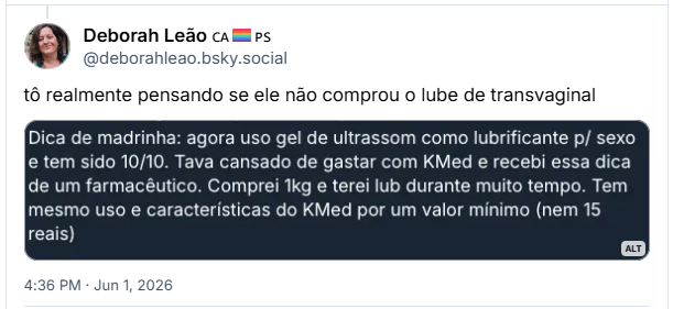 Post de Deborah Leão 🇨🇦🏳️🌈🇵🇸 (@deborahleao.bsky.social): tô realmente pensando se ele não comprou o lube de transvaginal
(Captura de tela de um post: Dica de madrinha: agora uso gel de ultrassom como lubrificante p/ sexo e tem sido 10/10. Tava cansado de gastar com KMed e recebi essa dica de um farmacêutico. Comprei 1kg e terei lub durante muito tempo. Tem mesmo uso e características do KMed por um valor mínimo (nem 15 reais))