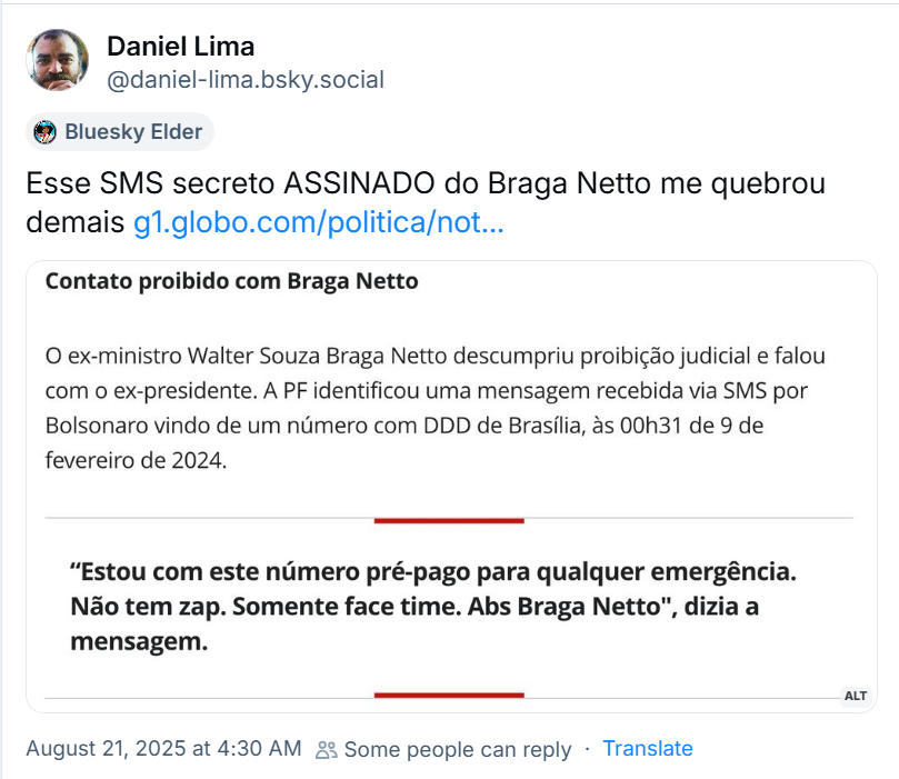 Post de Daniel Lima (‪@daniel-lima.bsky.social‬) com o texto: Esse SMS secreto ASSINADO do Braga Netto me quebrou demais (o post traz link para notícia e imagem com o seguinte texto: Contato proibido com Braga Netto  O ex-ministro Walter Souza Braga Netto descumpriu proibição judicial e falou com o ex-presidente. A PF identificou uma mensagem recebida via SMS por Bolsonaro vindo de um número com DDD de Brasília, às 00h31 de 9 de fevereiro de 2024.  “Estou com este número pré-pago para qualquer emergência. Não tem zap. Somente face time. Abs Braga Netto", dizia a mensagem.