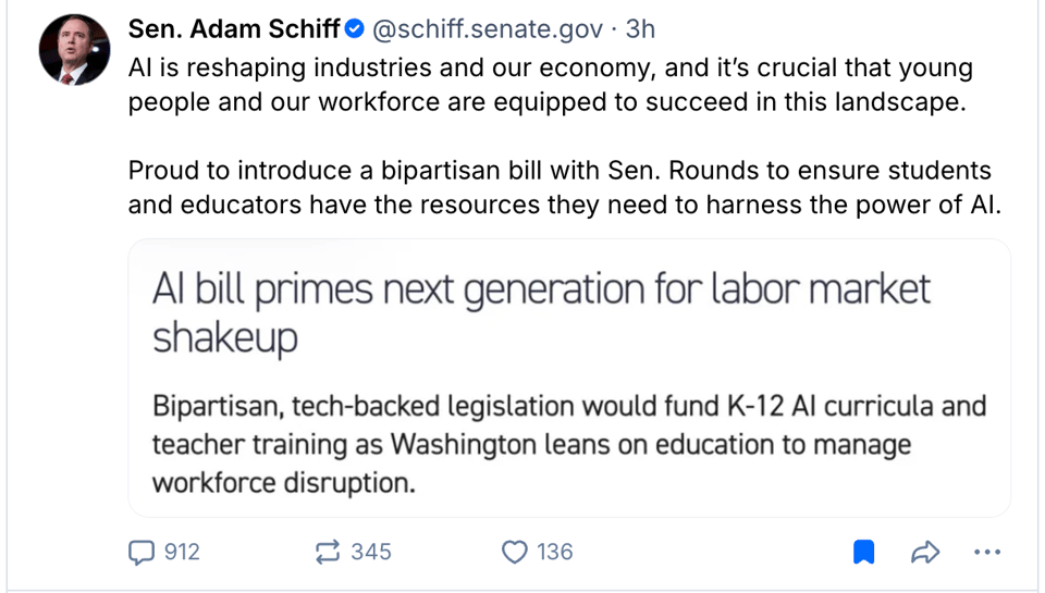 A Bluesky post from Senator Adam Schiff (schiff.senate.gov):
The post: "AI is reshaping industries and our economy, and it's crucial that young people and our workforce are equipped to succeed in this landscape. Proud to introduce a bipartisan bill with Sen. Rounds to ensure students and educators have the resources they need to harness the power of AI."
The image in the post is of text, and it reads: "AI bill primes next generation for labor market shakeup. Bipartisan, tech-backed legislation would fund K-12 AI curricula and teacher training as Washington leans on education to manage workforce disruption."