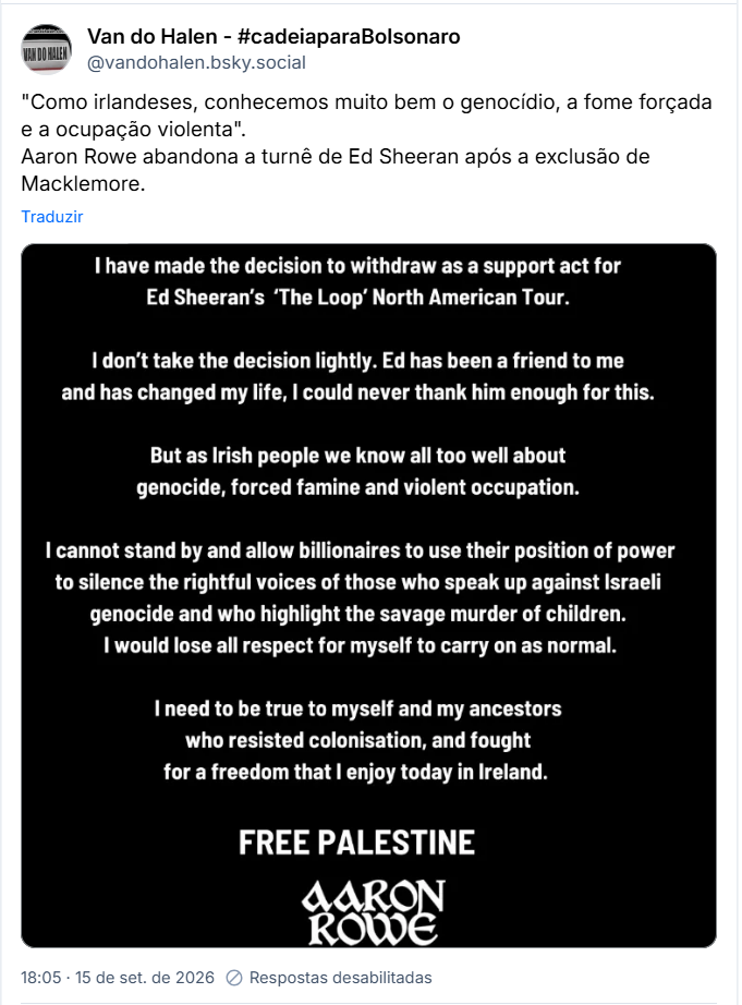 Post de Van do Halen - #cadeiaparaBolsonaro (@vandohalen.bsky.social):
"Como irlandeses, conhecemos muito bem o genocídio, a fome forçada e a ocupação violenta".
Aaron Rowe abandona a turnê de Ed Sheeran após a exclusão de Macklemore.

Post contém captura de tela com o texto: “I have made the decision to withdraw as a support act for Ed Sheeran's 'The Loop' North American Tour.
I don't take the decision lightly. Ed has been a friend to me and has changed my life, I could never thank him enough for this.
But as Irish people we know all too well about genocide, forced famine and violent occupation.
I cannot stand by and allow billionaires to use their position of power to silence the rightful voices of those who speak up against Israeli genocide and who highlight the savage murder of children.
I would lose all respect for myself to carry on as normal.
I need to be true to myself and my ancestors who resisted colonisation, and fought for a freedom that I enjoy today in Ireland.
FREE PALESTINE
AARON ROWE”

Tradução livre:

Decidi me retirar como atração na abertura da turnê norte-americana "The Loop", de Ed Sheeran.
Não tomo essa decisão de ânimo leve. Ed tem sido um amigo para mim e mudou a minha vida; jamais poderei agradecê-lo o suficiente por isso.
Mas, como irlandeses, conhecemos muito bem a realidade do genocídio, da fome forçada e da ocupação violenta.
Não posso ficar de braços cruzados e permitir que bilionários usem sua posição de poder para silenciar as vozes legítimas daqueles que se manifestam contra o genocídio israelense e denunciam o assassinato brutal de crianças.
Eu perderia todo o respeito por mim mesmo se continuasse agindo como se nada estivesse acontecendo.
Preciso ser fiel a mim mesmo e aos meus antepassados, que resistiram à colonização e lutaram por uma liberdade que hoje desfruto na Irlanda.
PALESTINA LIVRE
AARON ROWE