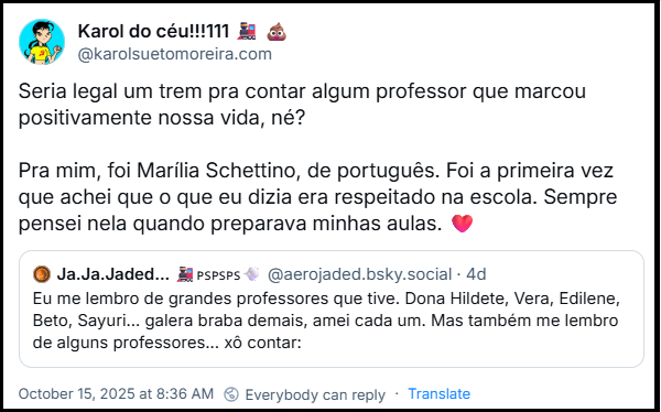 Post de ‪Karol do céu!!!111‬ (‪@karolsuetomoreira.bsky.social‬) com o texto: Seria legal um trem pra contar algum professor que marcou positivamente nossa vida, né?  Pra mim, foi Marília Schettino, de português. Foi a primeira vez que achei que o que eu dizia era respeitado na escola. Sempre pensei nela quando preparava minhas aulas. ❤️    citando post de @aerojaded.bsky.social com o texto: Eu me lembro de grandes professores que tive. Dona Hildete, Vera, Edilene, Beto, Sayuri... galera braba demais, amei cada um. Mas também me lembro de alguns professores... xô contar: