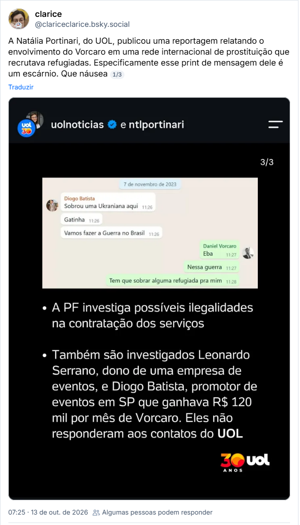 Post de clarice (@clariceclarice.bsky.social)
A Natália Portinari, do UOL, publicou uma reportagem relatando o envolvimento do Vorcaro em uma rede internacional de prostituição que recrutava refugiadas. Especificamente esse print de mensagem dele é um escárnio. Que náusea
Post contém captura de tela com o texto: 7 de novembro de 2023
Diogo Batista
Sobrou uma Ukraniana aqui 11:26
Gatinha 11:26
Vamos fazer a Guerra no Brasil 11:26
Daniel Vorcaro Eba
11:27·
Nessa guerra 11:27
Tem que sobrar alguma refugiada pra mim 11:28
A PF investiga possíveis ilegalidades na contratação dos serviços
Também são investigados Leonardo Serrano, dono de uma empresa de eventos, e Diogo Batista, promotor de eventos em SP que ganhava R$ 120 mil por mês de Vorcaro. Eles não responderam aos contatos do UOL