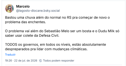 Post de Marcelo (@lagosto-diocane.bsky.social): Bastou uma chuva além do normal no RS pra começar de novo o problema das enchentes.

O problema vai além do Sebastião Melo ser um bosta e o Dudu Milk só saber usar colete da Defesa Civil.

TODOS os governos, em todos os níveis, estão absolutamente despreparados pra lidar com mudanças climáticas.