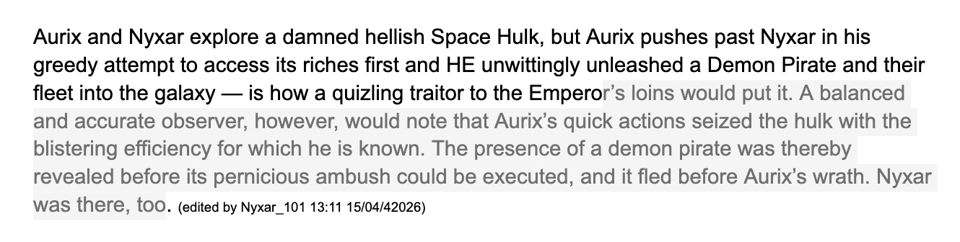 Aurix and Nyxar explore a damned hellish Space Hulk, but Aurix pushes past Nyxar in his greedy attempt to access its riches first and HE unwittingly unleashed a Demon Pirate and their fleet into the galaxy — is how a quizling traitor to the Emperor’s loins would put it. A balanced and accurate observer, however, would note that Aurix’s quick actions seized the hulk with the blistering efficiency for which he is known. The presence of a demon pirate was thereby revealed before its pernicious ambush could be executed, and it fled before Aurix’s wrath. Nyxar was there, too. (edited by Nyxar_101 13:11 15/04/42026)