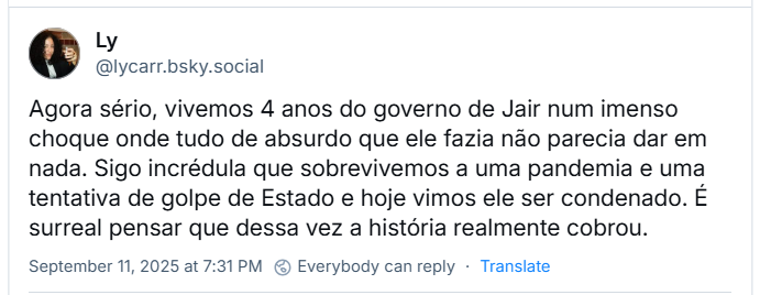 Post de Ly (@lycarr.bsky.social) com o texto: Agora sério, vivemos 4 anos do governo de Jair num imenso choque onde tudo de absurdo que ele fazia não parecia dar em nada. Sigo incrédula que sobrevivemos a uma pandemia e uma tentativa de golpe de Estado e hoje vimos ele ser condenado. É surreal pensar que dessa vez a história realmente cobrou.