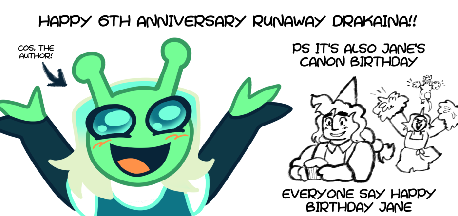 An illustration of Cos, a green alien and the mascot for Cosmignon, cheering.
"HAPPY 6TH ANNIVERSARY RUNAWAY DRAKAINA!"
There is also a sketch of Jane from Runaway Drakaina smiling with a cupcake and party hat. Their friends Ellie and the glire fairy cheer from behind.
"PS IT'S ALSO JANE'S CANON BIRTHDAY EVERYONE SAY HAPPY BIRTHDAY JANE"