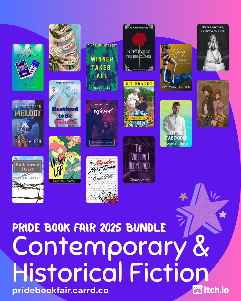 Pride Book Fair 2025 Bundle. Contemporary & Historical Fiction. pridebookfair.carrd.co. An itch.io logo is in the corner. The background of the image is a blue-purple to pink gradient with a violet blob shape overlapping it. A sketched, purple-colored star sits at the upper right corner of the text. 16 of contemporary and historical fiction book covers are tiled on the image, featuring: Love at the Rock Show by Katta Kis; Even If We're Broken by A.M. Weald; Winner Takes All by Claris Lam; In the Eye of the Beholder by Beverly Anne Michel; Spicy Sapphic Treats by Victoria Janssen; Sweet Mother, I Cannot Weave by T.D. Cloud; A Forgotten Melody by Rari Rajesh; Destined to Be Normal by Abigail de Niverville; Refused by Dee Holloway; Those Summer Nights by D.T. Brandt; Kitten Caboodle by Candace Harper; Maurice & Julia, 1968 by S.S. Genesee; Victory Lap by K.A. Mielke; The (Virtual) Bodyguard by Chace Verity; The Murder Next Door by Sarah Bell; Bulletproof Heart by Mel Grebing.