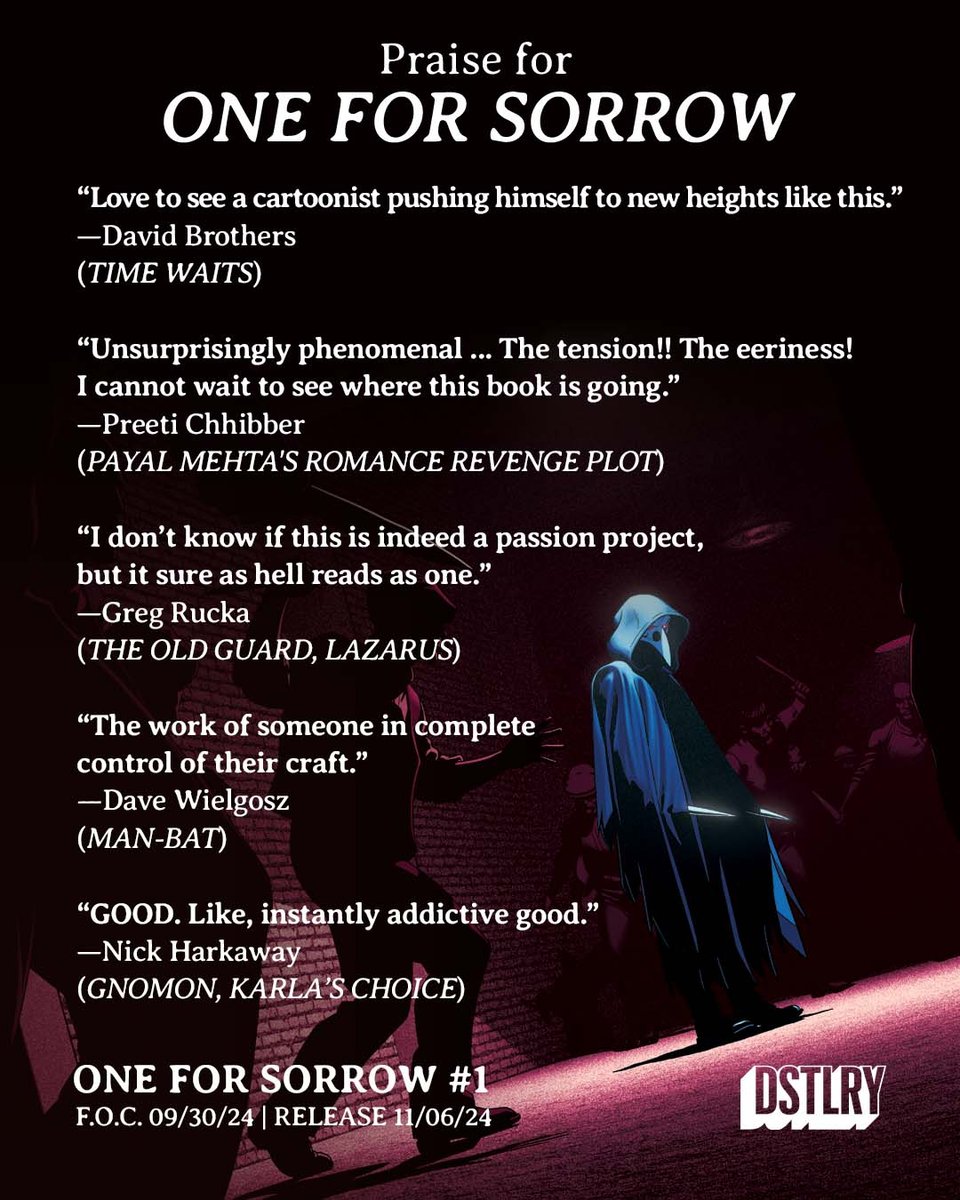 A collection of quotes about ONE FOR SORROW on a background of the cover of issue 2, featuring Magpie about to fight a large gang of man armed with various weapons. The quotes read: “Love to see a cartoonist pushing himself to new heights like this.” —David Brothers (TIME WAITS) “Unsurprisingly phenomenal ... The tension!! The eeriness! I cannot wait to see where this book is going.” —Preeti Chhibber (Payal Mehta's Romance Revenge Plot) “I don’t know if this is indeed a passion project, but it sure as hell reads as one.” —Greg Rucka (THE OLD GUARD, LAZARUS) “The work of someone in complete control of their craft.” —Dave Wielgosz (MAN-BAT) “GOOD. Like, instantly addictive good.” —Nick Harkaway (Gnomon, Karla’s Choice)