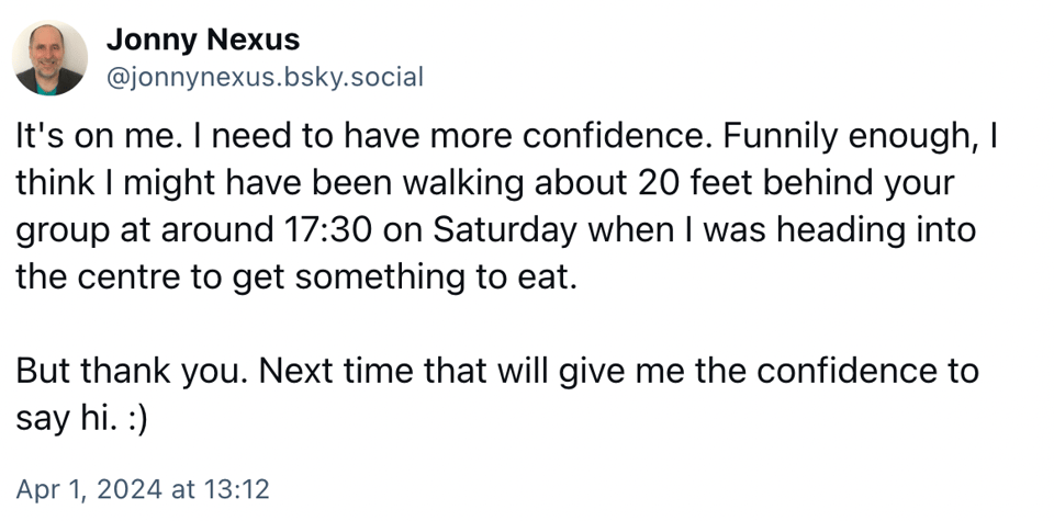 Screenshot of social media post by Jonny Nexus. Text reads: It's on me. I need to have more confidence. Funnily enough, I think I might have been walking about 20 feet behind your group at around 17:30 on Saturday when I was heading into the centre to get something to eat. But thank you. Next time that will give me the confidence to say hi. :)