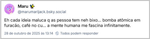 Post de Maru ✨ (‪@marumarijack.bsky.social‬) com o texto: Eh cada ideia maluca q as pessoa tem neh bixo... bomba atômica em furacão, café no cu... a mente humana me fascina infinitamente.