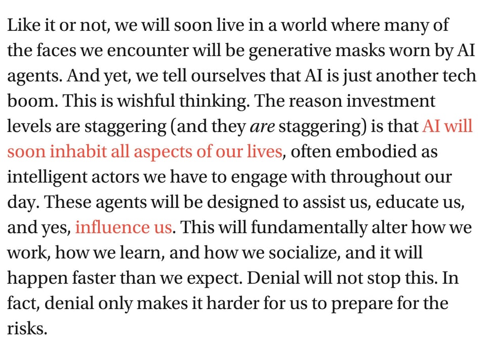 Screencap from linked article: "Like it or not, we will soon live in a world where many of the faces we encounter will be generative masks worn by AI agents. And yet, we tell ourselves that AI is just another tech boom. This is wishful thinking. The reason investment levels are staggering (and they are staggering) is that AI will soon inhabit all aspects of our lives, often embodied as intelligent actors we have to engage with throughout our day. These agents will be designed to assist us, educate us, and yes, influence us. This will fundamentally alter how we work, how we learn, and how we socialize, and it will happen faster than we expect. Denial will not stop this. In fact, denial only makes it harder for us to prepare for the risks."