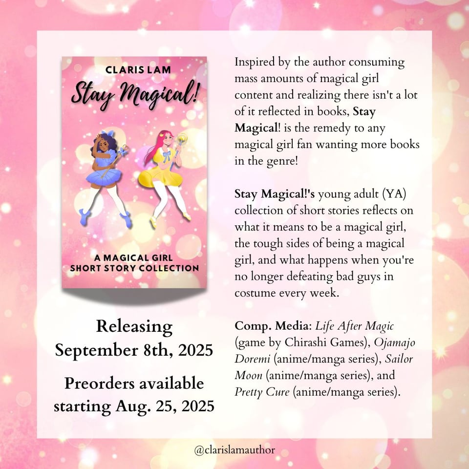 Image shows the cover of "Stay Magical!" by Claris Lam Releasing September 8th, 2025 Preorders available starting Aug. 25, 2025 Inspired by the author consuming mass amounts of magical girl content and realizing there isn't a lot of it reflected in books, Stay Magical! is the remedy to any magical girl fan wanting more books in the genre! Stay Magical!'s young adult (YA) collection of short stories reflects on what it means to be a magical girl, the tough sides of being a magical girl, and what happens when you're no longer defeating bad guys in costume every week. Comp. Media: Life After Magic (game by Chirashi Games), Ojamajo Doremi (anime/manga series), Sailor Moon (anime/manga series), and Pretty Cure (anime/manga series).