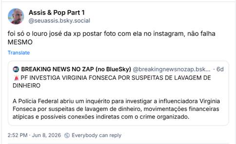 Post de Assis & Pop Part 1 (@seuassis.bsky.social): foi só o louro josé da xp postar foto com ela no instagram, não falha MESMO
Citação ao post de BREAKING NEWS NO ZAP (no BlueSky) (@breakingnewsnozap.bsky.social):
🚨PF INVESTIGA VIRGINIA FONSECA POR SUSPEITAS DE LAVAGEM DE DINHEIRO
A Polícia Federal abriu um inquérito para investigar a influenciadora Virginia Fonseca por suspeitas de lavagem de dinheiro, movimentações financeiras atípicas e possíveis conexões indiretas com o crime organizado.