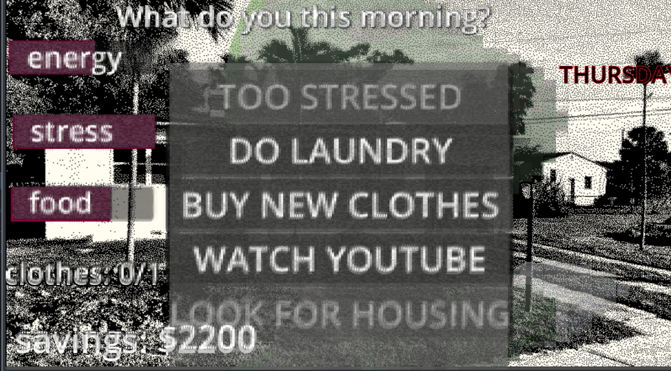 screenshot. at the top it says "what do you do this morning?". on the side it has "energy", "stress", and "food" bars and underneath that it says "clothes 0/1" and "savings: $2200". There's buttons that say "TOO STRESSED", "DO LAUNDRY", "BUY NEW CLOTHES", "WATCH YOUTUBE", "LOOK FOR HOUSING". The whole game has a weird blur effect on it.