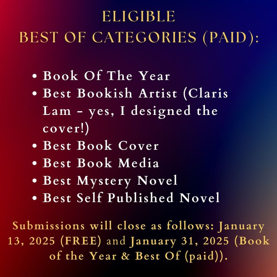 Image reads: eligible Best Of Categories (PAID): Book Of The Year Best Bookish Artist (Claris Lam - yes, I designed the cover!) Best Book Cover Best Book Media Best Mystery Novel Best Self Published Novel Submissions will close as follows: January 13, 2025 (FREE) and January 31, 2025 (Book of the Year & Best Of (paid)).