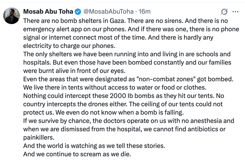 There are no bomb shelters in Gaza. There are no sirens. And there is no emergency alert app on our phones. And if there was one, there is no phone signal or internet connect most of the time. And there is hardly any electricity to charge our phones.  The only shelters we have been running into and living in are schools and hospitals. But even those have been bombed constantly and our families were burnt alive in front of our eyes.   Even the areas that were designated as ‘non-combat zones’ got bombed. We live there in tents without access to water or food or clothes.   Nothing could intercept these 2000 lb bombs as they hit our tents. No country intercepts the drones either. The ceiling of our tents could not protect us. WE even do not know when a bomb is falling.   If we survive by chance, the doctors operate on us with no anesthesia and when we are dismissed from the hospitla, we cannot find antibiotics or painkillers.  And the world is watching as we tell these stories.   And we continue to scream as we die. 