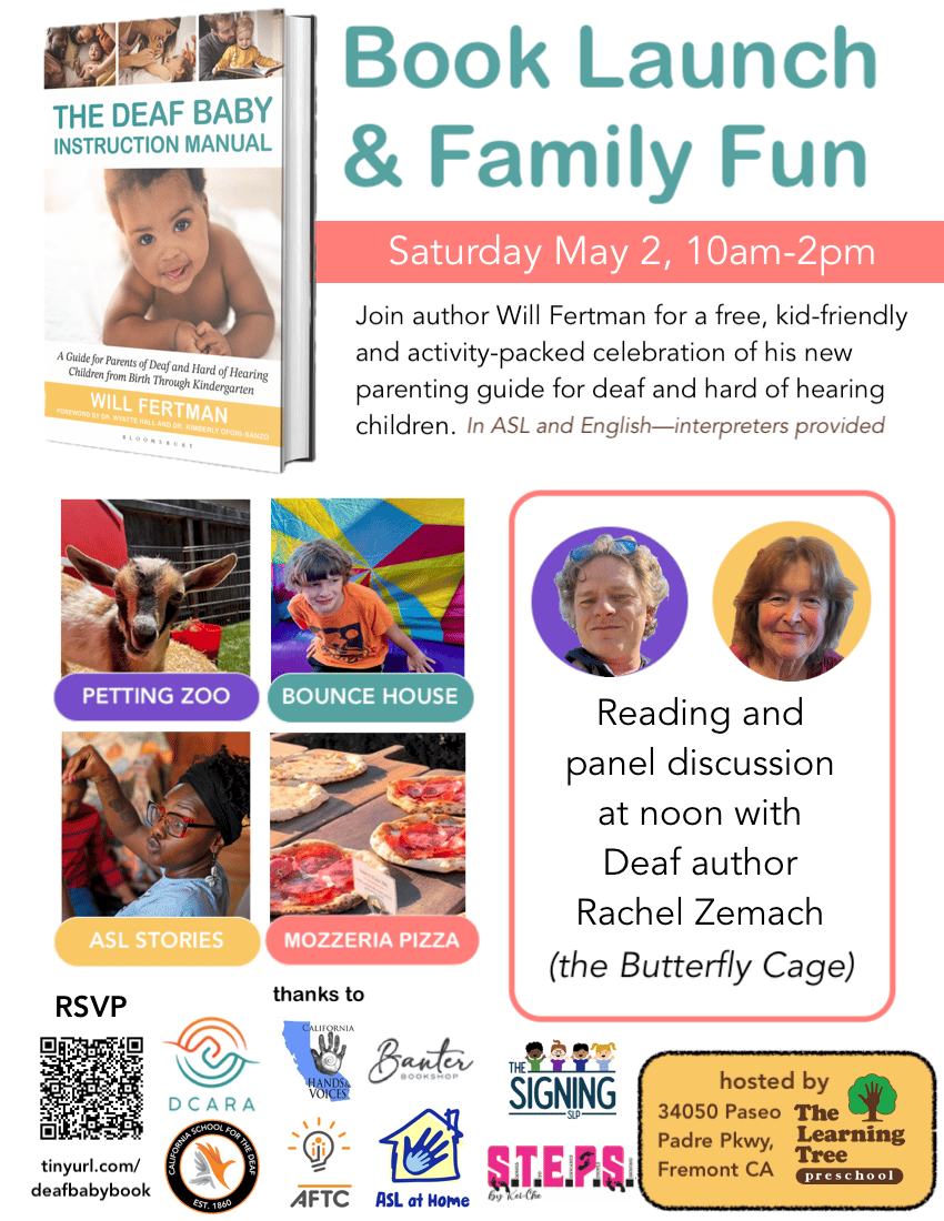Flier for a book launch, done in clownish pinks, yellows and purple. The book cover is in the top-right corner, showing a cute and alert Black infant on a white background, with the title, "The Deaf Baby Instruction Manual, a guide for parents of deaf and hard of hearing children, from birth through kindergarten." Flier images: several small cameo images of a goat, a child in a bounce house, a woman signing ASL, and pizza, as well as headshots of Will Fertman, a middle aged man with curly hair, and Rachel Zemach, an older woman with long wavy hair. The logos of several involved organizations are at the bottom, as well as a QR code. Flier text: Book Launch & Family Fun, Saturday, May 2, 10am-2pm. Join author Will Fertman for a free, kid-friendly and activity-packed celebration of his new parenting guide for deaf and hard of hearing children. In ASL and English-interpreters provided. Reading an panel discussion at noon with Deaf author Rachel Zemach (the Butterfly Cage.) Petting Zoo, Bounce House, ASL Stories, Mozzeria Pizza. Hosted by The Learning Tree Preschool, 34050 Paseo Padre Pkwy Fremont CA. Thanks to: DCARA, California School for the Deaf, Fremont, California Hands and Voices, AFTC, Banter Bookshop, ASL at Home, the Signing SLP, S.T.E.P.S. by Kie-Che. RSVP: tinurl.com/deafbabybook