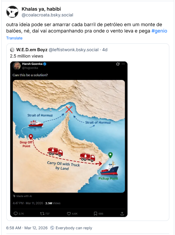 Post de Khalas ya, habibi (‪@coalacroata.bsky.social‬): outra ideia pode ser amarrar cada barril de petróleo em um monte de balões, né, daí vai acompanhando pra onde o vento leva e pega #genio (Citação de post gringo: 2.5 milhões de views - Imagem de um print de tweet com mapa do Estreito de Ormuz e com uma “solução” de passar com caminhões por uma região com montanhas e desertos para evitar a navegação pelo Estreito, sem considerar as implicações geográficas e a própria logística)