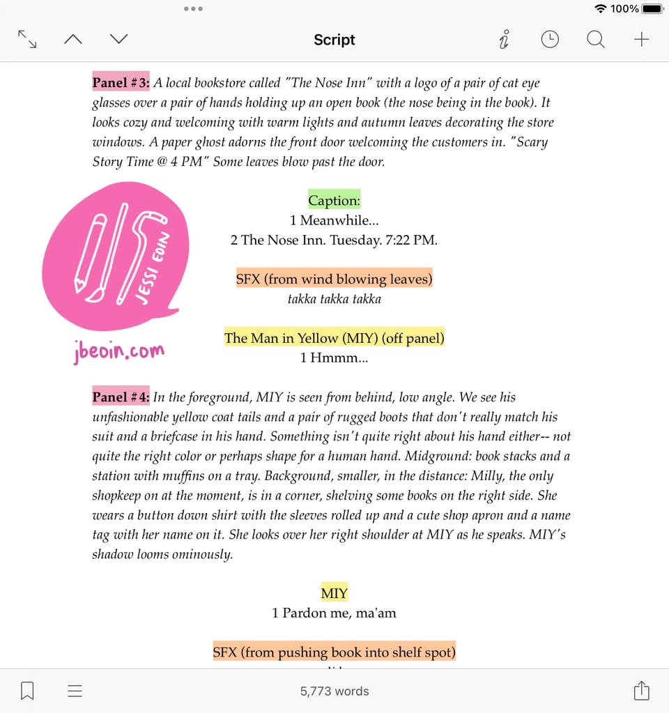Screenshot of Jessi's script for their mini comic. The screenshot shows that it's being written in Scrivener, and the format looks kind of like a movie script. The script has highlights on key indicators such as the panel numbers, captions, sound effects (spelled as SFX), and character names. The word count shows 5,773 words. Panel #3: A local bookstore called "The Nose Inn" with a logo of a pair of cat eye glasses over a pair of hands holding up an open book (the nose being in the book). It looks cozy and welcoming with warm lights and autumn leaves decorating the store windows. A paper ghost adorns the front door welcoming the customers in. "Scary Story Time @ 4 PM" Some leaves blow past the door. Caption: 1 Meanwhile... 2 The Nose Inn. Tuesday. 7:22 PM. SFX (from wind blowing leaves) takka takka takka The Man in Yellow (MIY) (off panel) 1 Hmmm... Panel #4: In the foreground, MIY is seen from behind, low angle. We see his unfashionable yellow coat tails and a pair of rugged boots that don't really match his suit and a briefcase in his hand. Something isn't quite right about his hand either-- not quite the right color or perhaps shape for a human hand. Midground: book stacks and a station with muffins on a tray. Background, smaller, in the distance: Milly, the only shopkeep on at the moment, is in a corner, shelving some books on the right side. She wears a button down shirt with the sleeves rolled up and a cute shop apron and a name tag with her name on it. She looks over her right shoulder at MIY as he speaks. MIY's shadow looms ominously. MIY 1 Pardon me, ma'am. SFX (from pushing book into shelf spot) slide