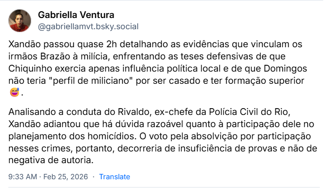 Posts de Gabriella Ventura (@gabriellamvt.bsky.social) com o texto:
Xandão passou quase 2h detalhando as evidências que vinculam os irmãos Brazão à milícia, enfrentando as teses defensivas de que Chiquinho exercia apenas influência política local e de que Domingos não teria "perfil de miliciano" por ser casado e ter formação superior
Analisando a conduta do Rivaldo, ex-chefe da Polícia Civil do Rio, Xandão adiantou que há dúvida razoável quanto à participação dele no planejamento dos homicídios. O voto pela absolvição por participação nesses crimes, portanto, decorreria de insuficiência de provas e não de negativa de autoria.