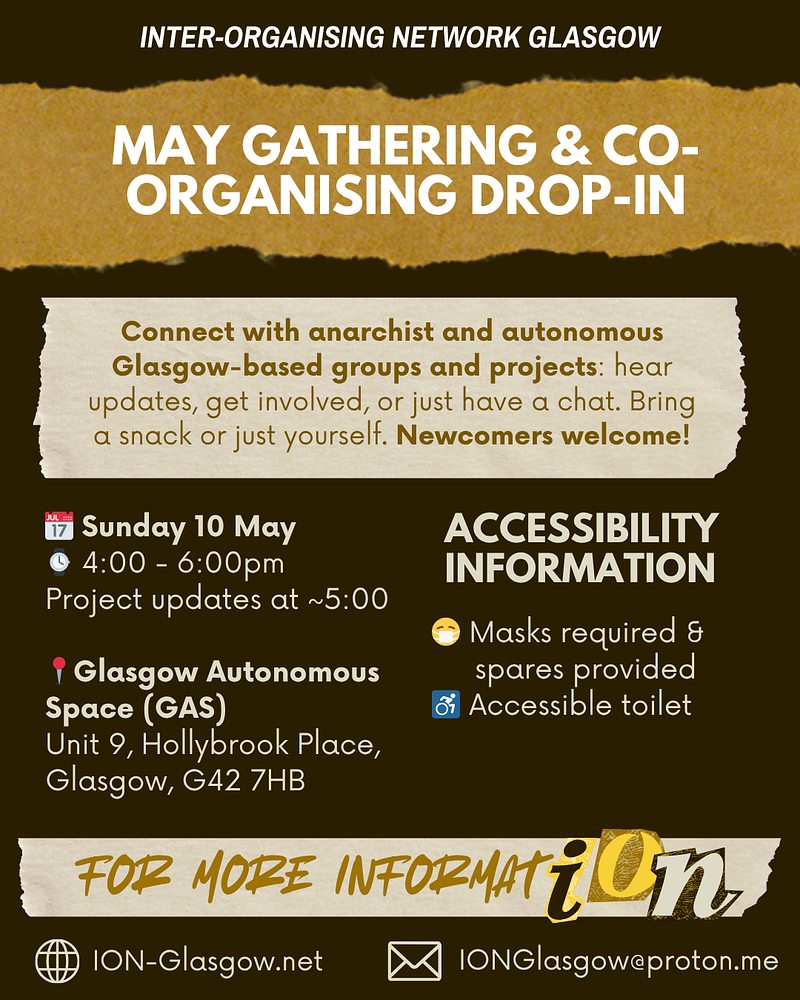 May gathering and co-organising drop-in poster. Sunday May 10th, 4pm to 6pm at the Glagsow Autonomous Space (Unit 9, Hollybrook Place, Glasgow, G42, 7HB). Masks requried and spares provided. Accessible toilet available.
