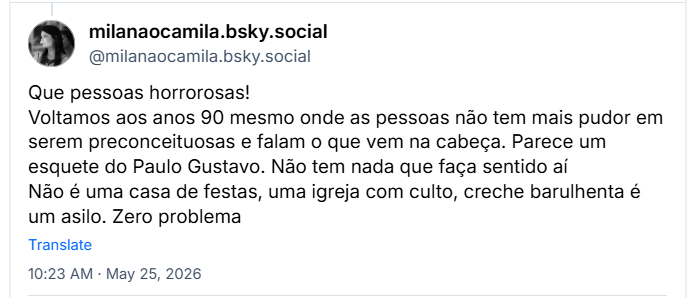 Post de milanaocamila.bsky.social (@milanaocamila.bsky.social): Que pessoas horrorosas! Voltamos aos anos 90 mesmo onde as pessoas não tem mais pudor em serem preconceituosas e falam o que vem na cabeça. Parece um esquete do Paulo Gustavo. Não tem nada que faça sentido aí
Não é uma casa de festas, uma igreja com culto, creche barulhenta é um asilo. Zero problema