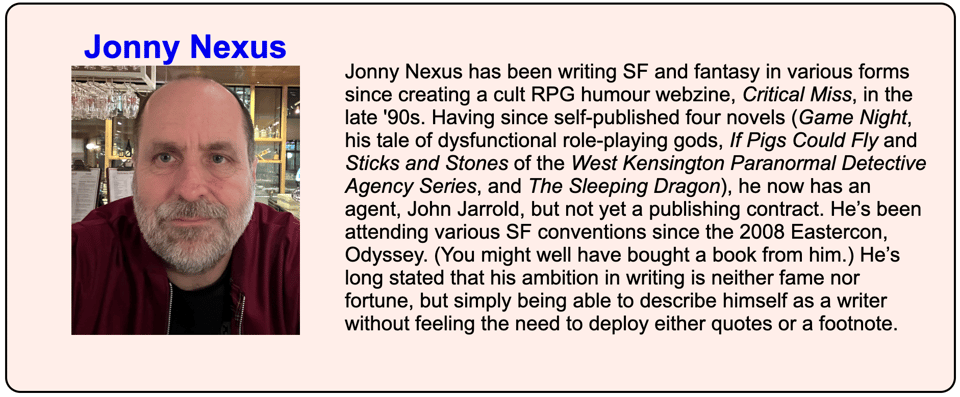 Screenshot of part of a webpage. Title says Jonny Nexus above a picture of a devilishly handsome chap with a grey beard. Block of text beside it reads: Jonny Nexus has been writing SF and fantasy in various forms since creating a cult RPG humour webzine, Critical Miss, in the late '90s. Having since self-published four novels (Game Night, his tale of dysfunctional role-playing gods, If Pigs Could Fly and Sticks and Stones of the West Kensington Paranormal Detective Agency Series, and The Sleeping Dragon), he now has an agent, John Jarrold, but not yet a publishing contract. He’s been attending various SF conventions since the 2008 Eastercon, Odyssey. (You might well have bought a book from him.) He’s long stated that his ambition in writing is neither fame nor fortune, but simply being able to describe himself as a writer without feeling the need to deploy either quotes or a footnote.