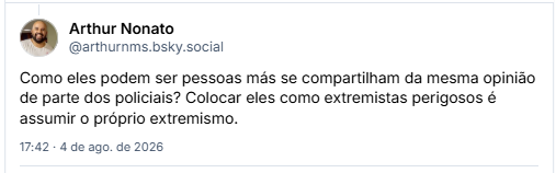 Post de Arthur Nonato (@arthurnms.bsky.social) em resposta ao post da Ady: Como eles podem ser pessoas más se compartilham da mesma opinião de parte dos policiais? Colocar eles como extremistas perigosos é assumir o próprio extremismo.