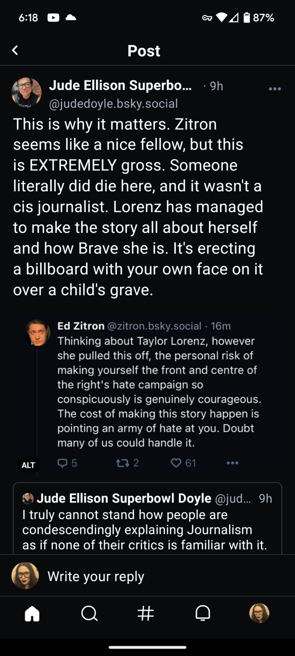 Jude Ellison Superbo.... 9h @judedoyle.bsky.social This is why it matters. Zitron seems like a nice fellow, but this is EXTREMELY gross. Someone literally did die here, and it wasn't a cis journalist. Lorenz has managed to make the story all about herself and how Brave she is. It's erecting a billboard with your own face on it over a child's grave. Ed Zitron @zitron.bsky.social. 16m Thinking about Taylor Lorenz, however she pulled this off, the personal risk of making yourself the front and centre of the right's hate campaign so conspicuously is genuinely courageous. The cost of making this story happen is pointing an army of hate at you. Doubt many of us could handle it.
