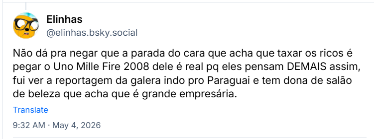 Post de Elinhas (@elinhas.bsky.social) :
Não dá pra negar que a parada do cara que acha que taxar os ricos é pegar o Uno Mille Fire 2008 dele é real pq eles pensam DEMAIS assim, fui ver a reportagem da galera indo pro Paraguai e tem dona de salão de beleza que acha que é grande empresária.