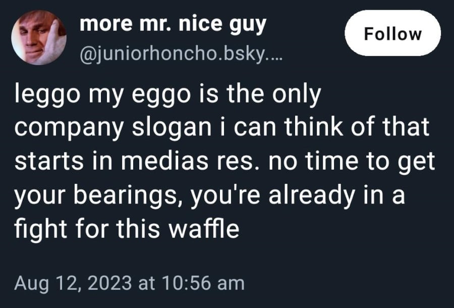Bluesky post from more mr. nice guy: leggo my eggo is the only company slogan i can think of that starts in media res. no time to get your bearings, you're already in a fight for this waffle
