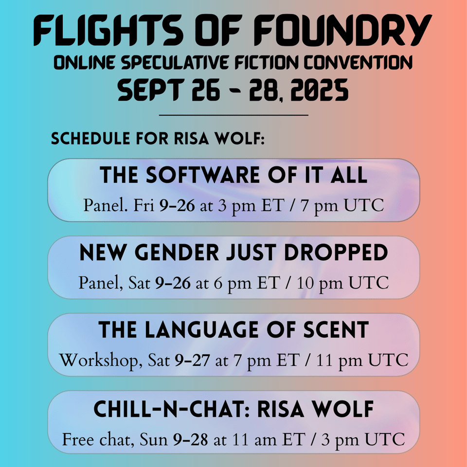 A graphic in gradients of teal blue and pinkish orange. Header in a digital-looking font reads: "FLIGHTS OF FOUNDRY, online speculative fiction convention, Sept 26 - 28, 2025." Underneath is the schedule for Risa Wolf, each item posted on a rounded rectangle with transparent pastel pink, purple and blue swirls behind the text. First item is called "The Software of it all," a panel on Friday September 26 at 3 pm ET or 7 pm UTC. Second item is called "New gender just dropped," a panel on Saturday September 26 at 6 pm ET or 10 pm UTC. Third item is called "The Language of Scent," a workshop on Saturday September 27 at 7 pm ET or 11 pm UTC. The fourth and final item is called "Chill-n-chat: Risa Wolf," a free chat on Sunday September 28 at 11 am ET or 3 pm UTC.