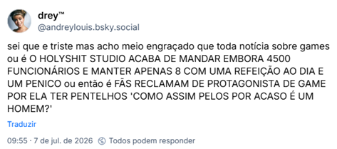 Post de drey™ (‪@andreylouis.bsky.social‬):

sei que e triste mas acho meio engraçado que toda notícia sobre games ou é O HOLYSHIT STUDIO ACABA DE MANDAR EMBORA 4500 FUNCIONÁRIOS E MANTER APENAS 8 COM UMA REFEIÇÃO AO DIA E UM PENICO ou então é FÃS RECLAMAM DE PROTAGONISTA DE GAME POR ELA TER PENTELHOS 'COMO ASSIM PELOS POR ACASO É UM HOMEM?'